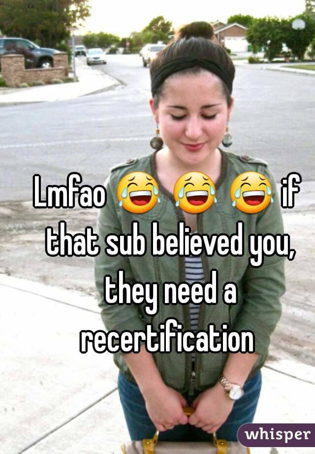Lmfao 😂 😂 😂 if that sub believed you, they need a recertification 
