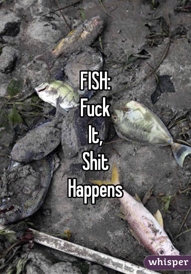 FISH:
Fuck
It,
Shit
Happens