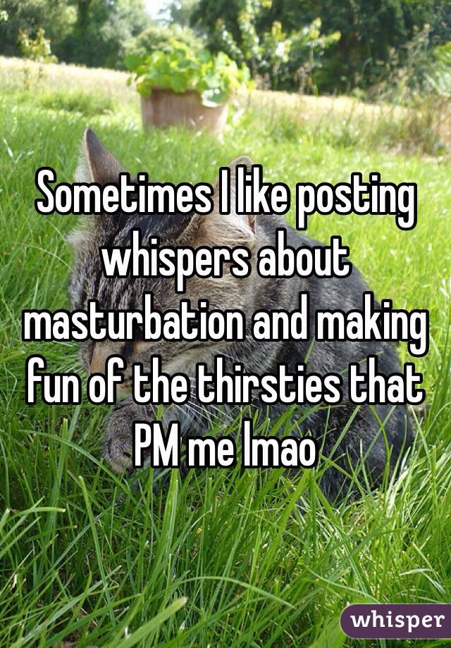 Sometimes I like posting whispers about masturbation and making fun of the thirsties that PM me lmao