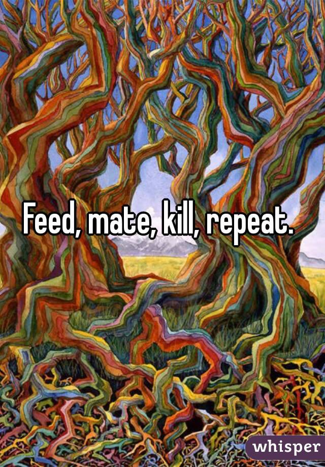 Feed, mate, kill, repeat. 