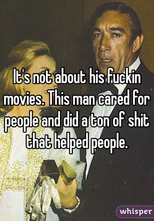 It's not about his fuckin movies. This man cared for people and did a ton of shit that helped people. 