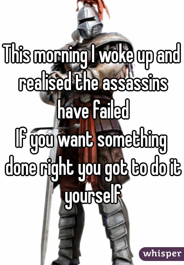 This morning I woke up and realised the assassins have failed
If you want something done right you got to do it yourself