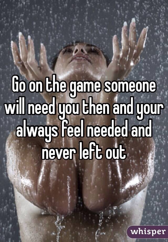 Go on the game someone will need you then and your always feel needed and never left out
