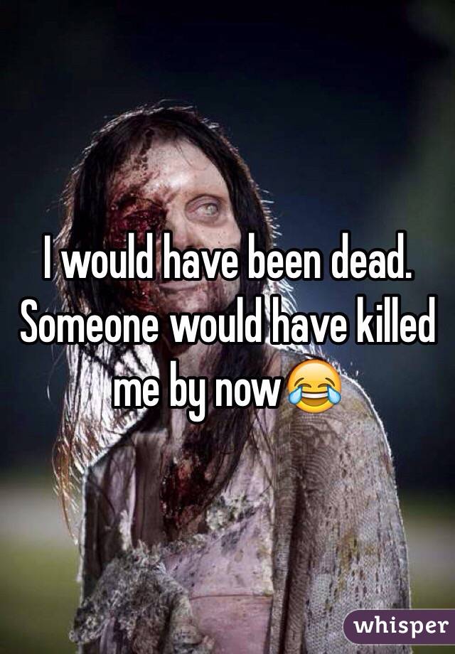 I would have been dead. Someone would have killed me by now😂