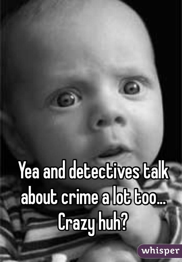 Yea and detectives talk about crime a lot too... Crazy huh?