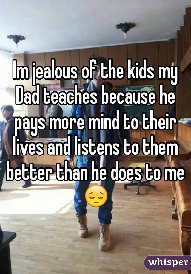 Im jealous of the kids my Dad teaches because he pays more mind to their lives and listens to them better than he does to me ðŸ˜”
