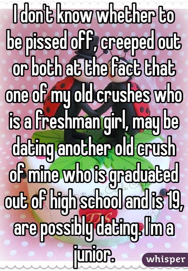 I don't know whether to be pissed off, creeped out or both at the fact that one of my old crushes who is a freshman girl, may be dating another old crush of mine who is graduated out of high school and is 19, are possibly dating. I'm a junior. 
