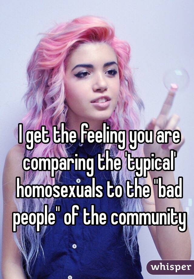 I get the feeling you are comparing the 'typical' homosexuals to the "bad people" of the community 