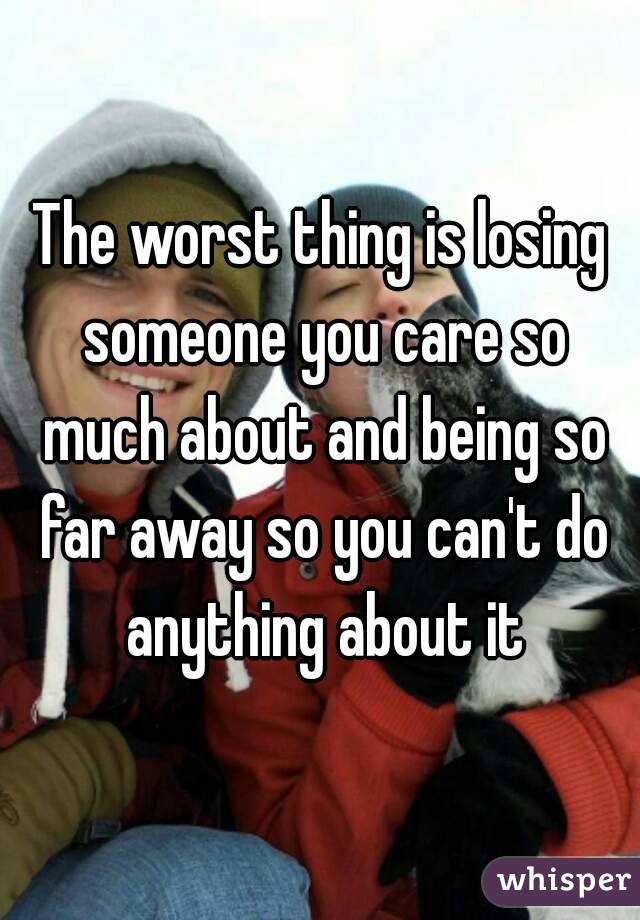 The worst thing is losing someone you care so much about and being so far away so you can't do anything about it