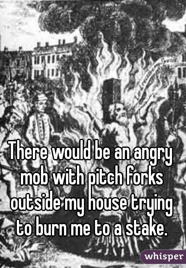 There would be an angry mob with pitch forks outside my house trying to burn me to a stake.