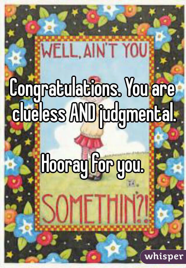 Congratulations. You are clueless AND judgmental.

Hooray for you.
