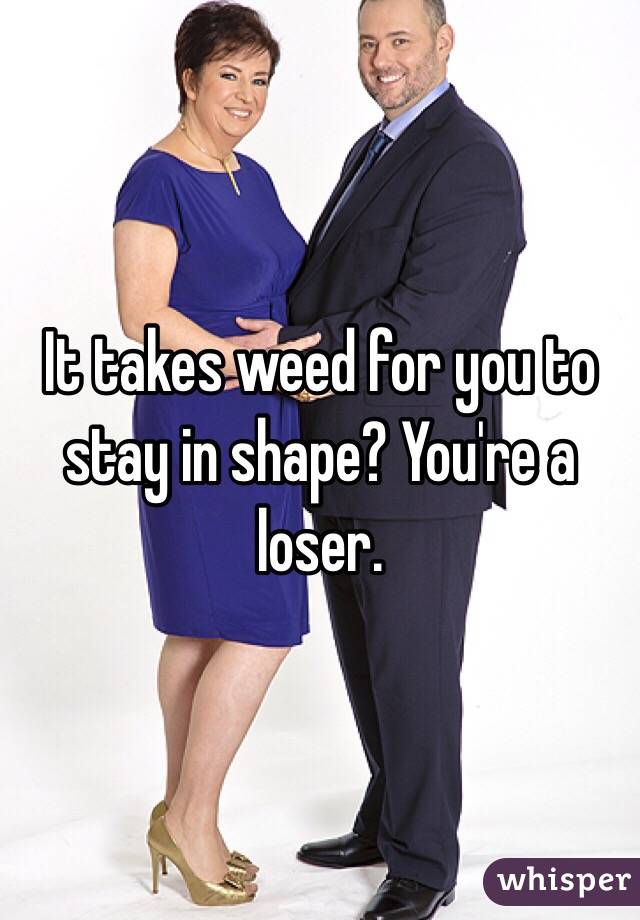 It takes weed for you to stay in shape? You're a loser.
