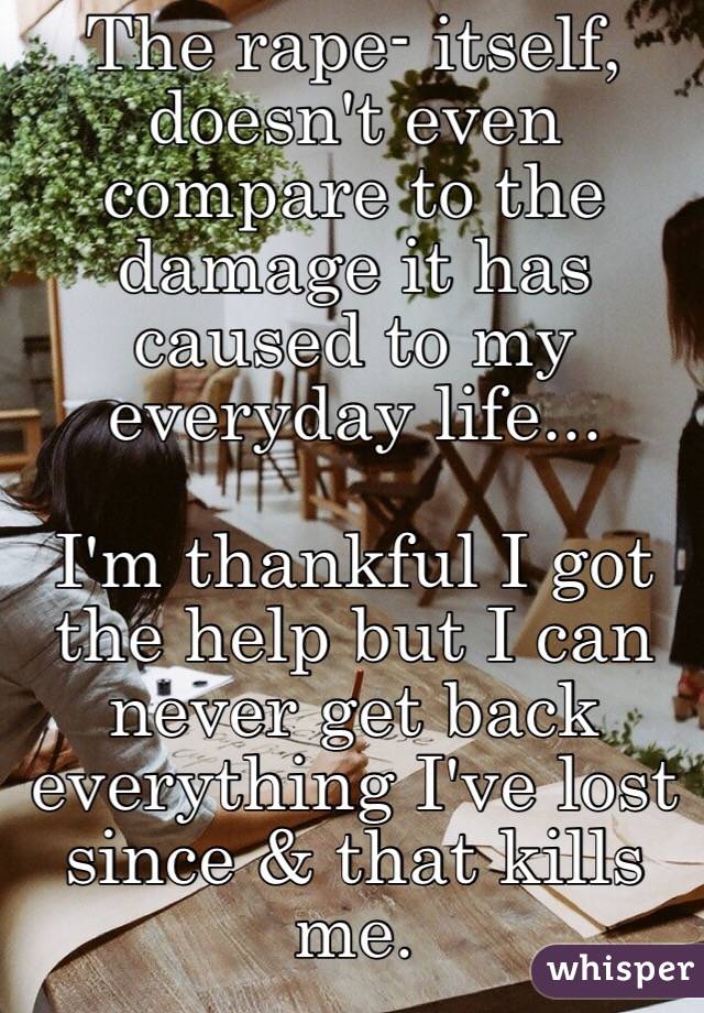 The rape- itself, doesn't even compare to the damage it has caused to my everyday life... 

I'm thankful I got the help but I can never get back everything I've lost since & that kills me. 
