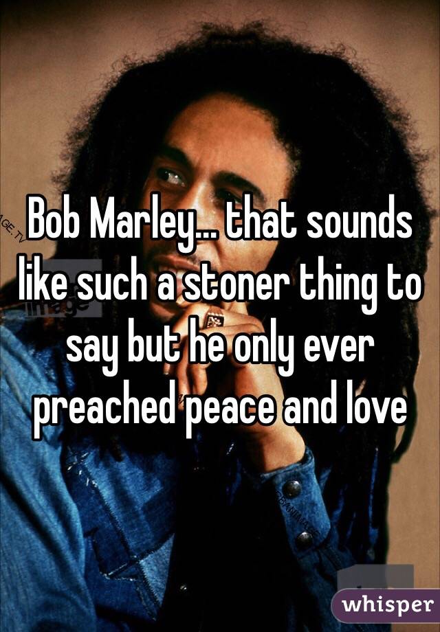 Bob Marley… that sounds like such a stoner thing to say but he only ever preached peace and love