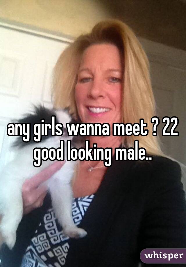 any girls wanna meet ? 22 good looking male..