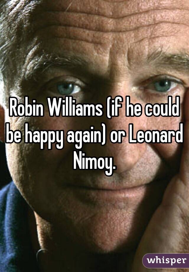 Robin Williams (if he could be happy again) or Leonard Nimoy. 