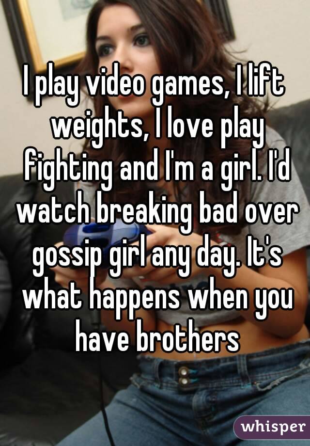 I play video games, I lift weights, I love play fighting and I'm a girl. I'd watch breaking bad over gossip girl any day. It's what happens when you have brothers