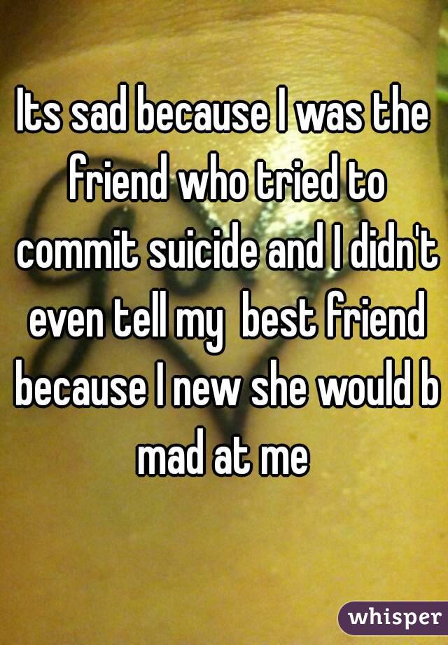 Its sad because I was the friend who tried to commit suicide and I didn't even tell my  best friend because I new she would b mad at me 