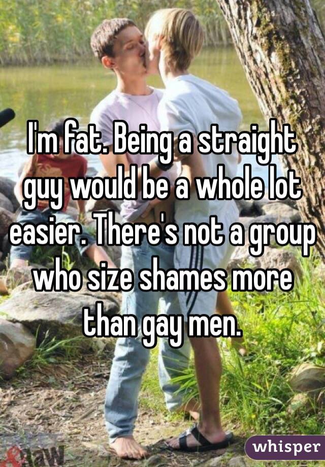 I'm fat. Being a straight guy would be a whole lot easier. There's not a group who size shames more than gay men. 