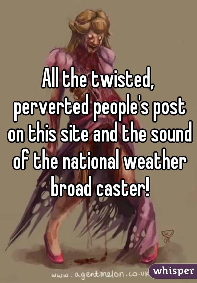 All the twisted, perverted people's post on this site and the sound of the national weather broad caster!