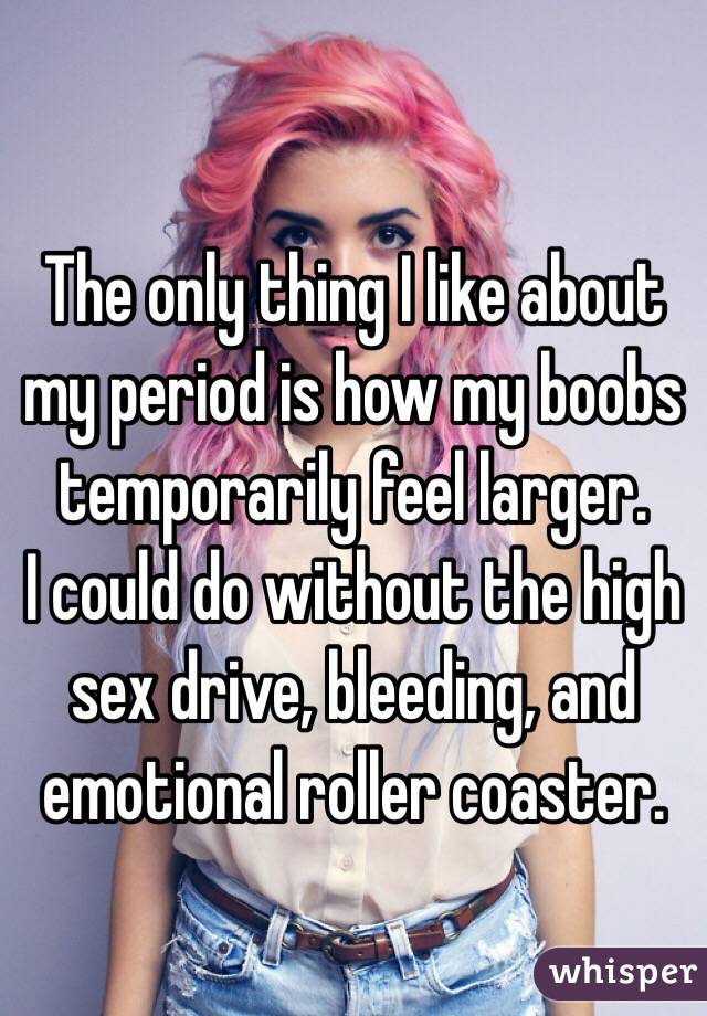 The only thing I like about my period is how my boobs temporarily feel larger.
I could do without the high sex drive, bleeding, and emotional roller coaster.