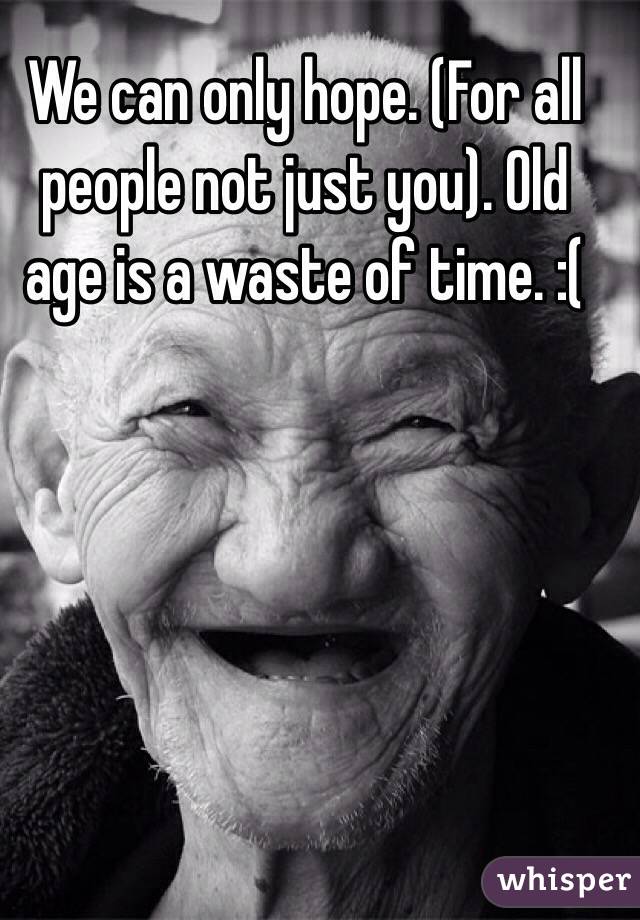 We can only hope. (For all people not just you). Old age is a waste of time. :( 