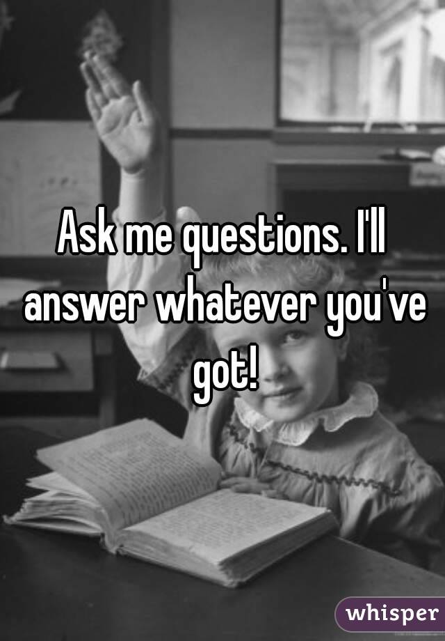 Ask me questions. I'll answer whatever you've got!