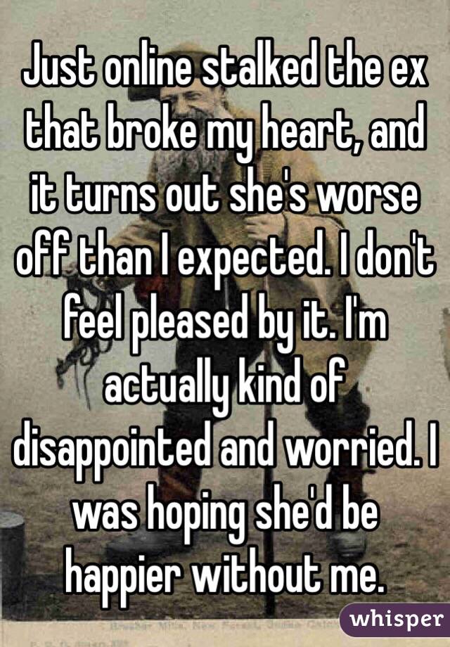 Just online stalked the ex that broke my heart, and it turns out she's worse off than I expected. I don't feel pleased by it. I'm actually kind of disappointed and worried. I was hoping she'd be happier without me.