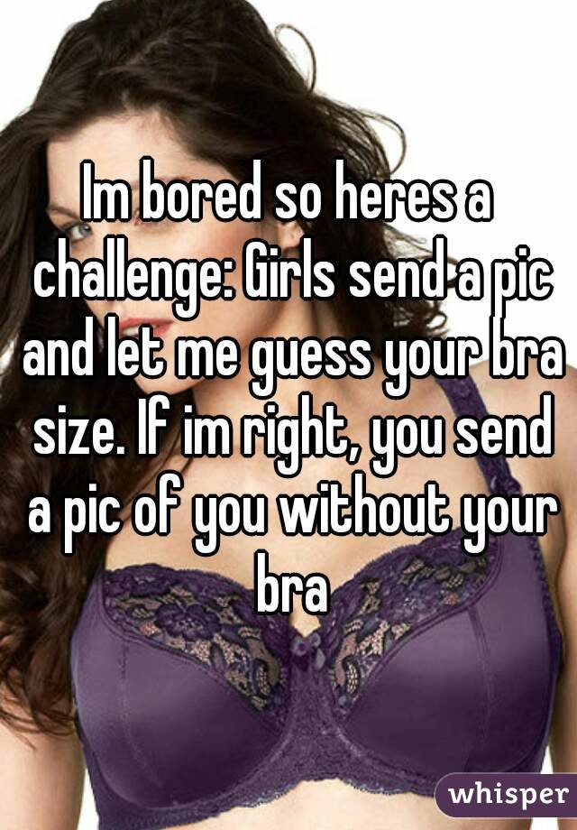 Im bored so heres a challenge: Girls send a pic and let me guess your bra size. If im right, you send a pic of you without your bra