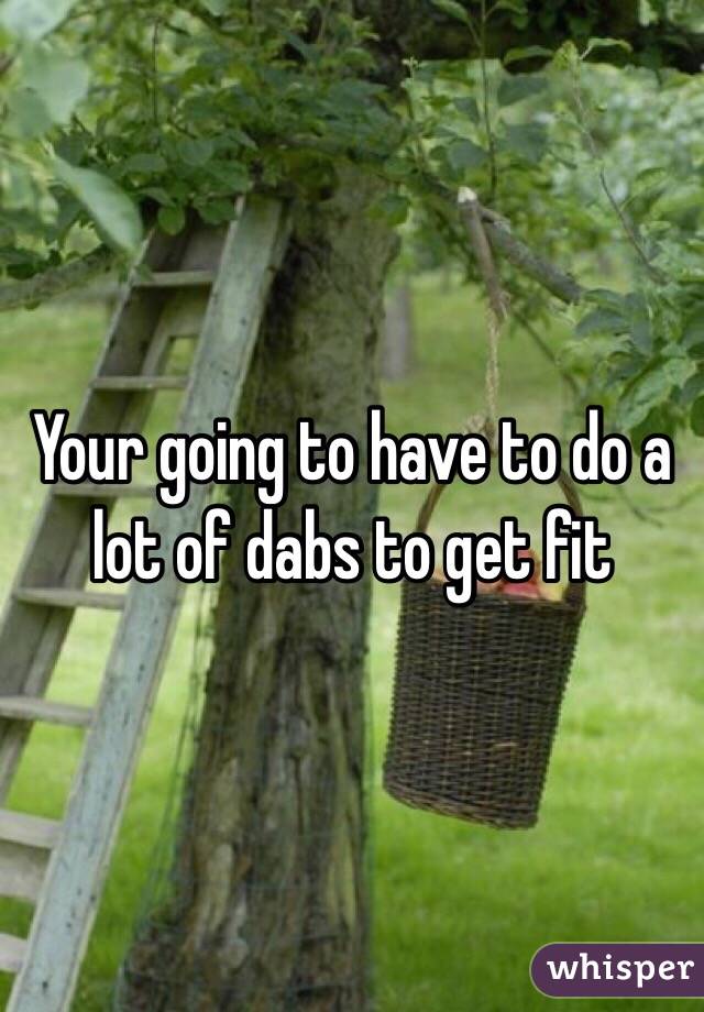 Your going to have to do a lot of dabs to get fit