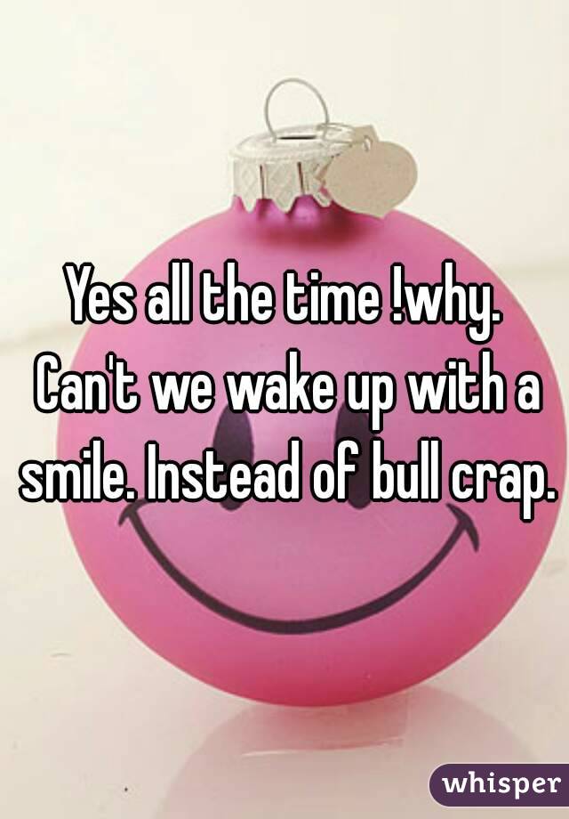 Yes all the time !why. Can't we wake up with a smile. Instead of bull crap.