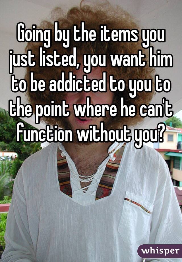 Going by the items you just listed, you want him to be addicted to you to the point where he can't function without you?