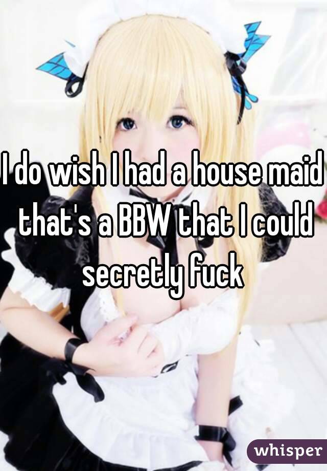 I do wish I had a house maid that's a BBW that I could secretly fuck 