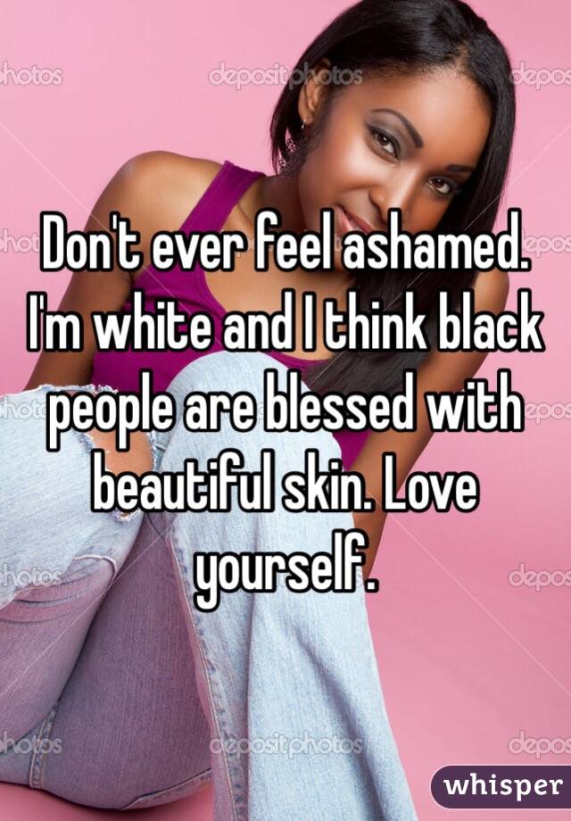 Don't ever feel ashamed. I'm white and I think black people are blessed with beautiful skin. Love yourself.