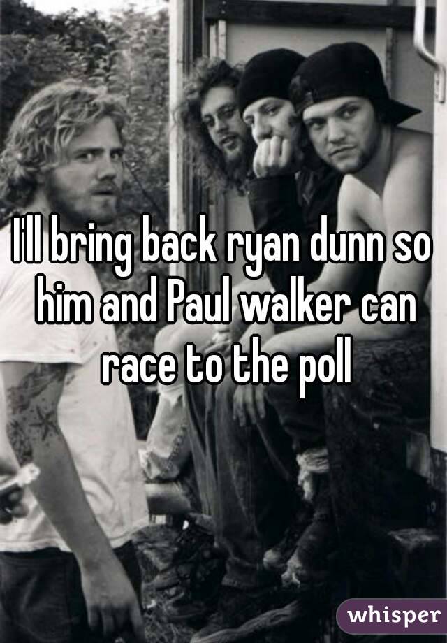 I'll bring back ryan dunn so him and Paul walker can race to the poll