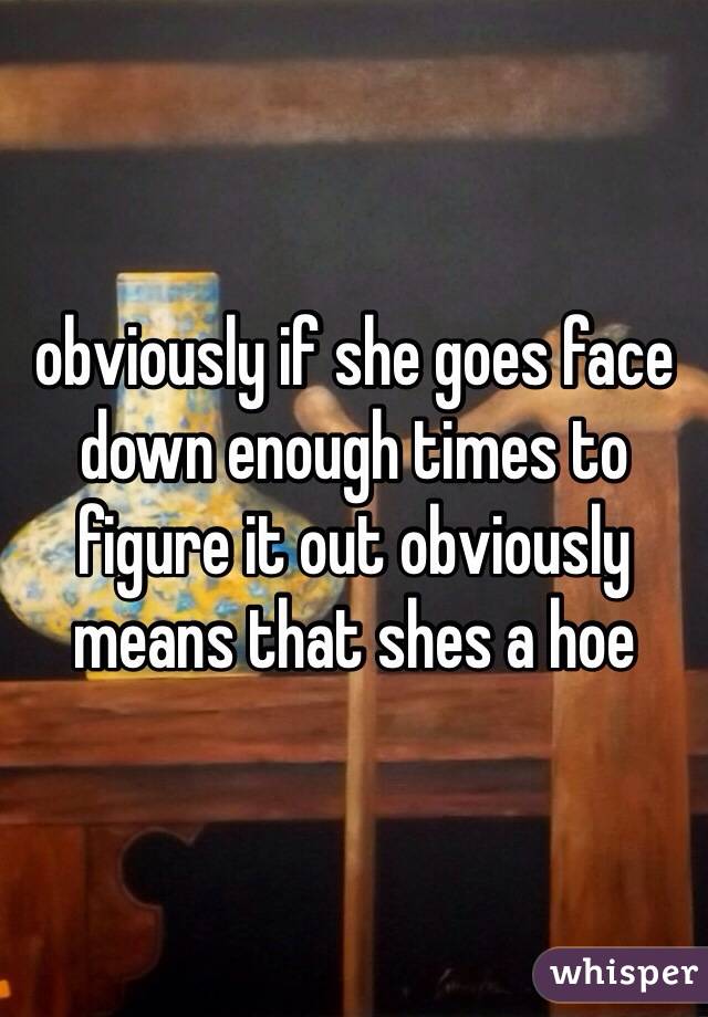 obviously if she goes face down enough times to figure it out obviously means that shes a hoe