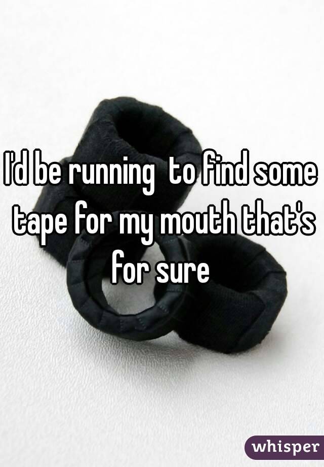 I'd be running  to find some tape for my mouth that's for sure 