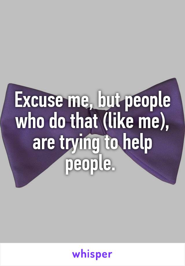 Excuse me, but people who do that (like me), are trying to help people. 
