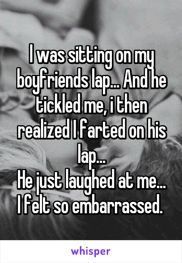 I was sitting on my boyfriends lap... And he tickled me, i then realized I farted on his lap...
He just laughed at me...
I felt so embarrassed. 