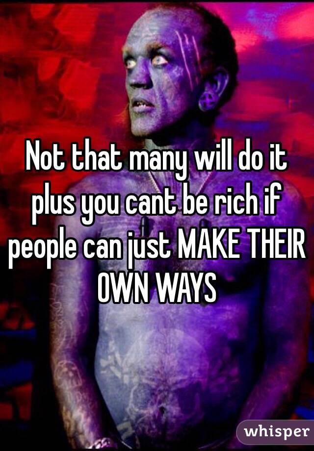 Not that many will do it plus you cant be rich if people can just MAKE THEIR OWN WAYS