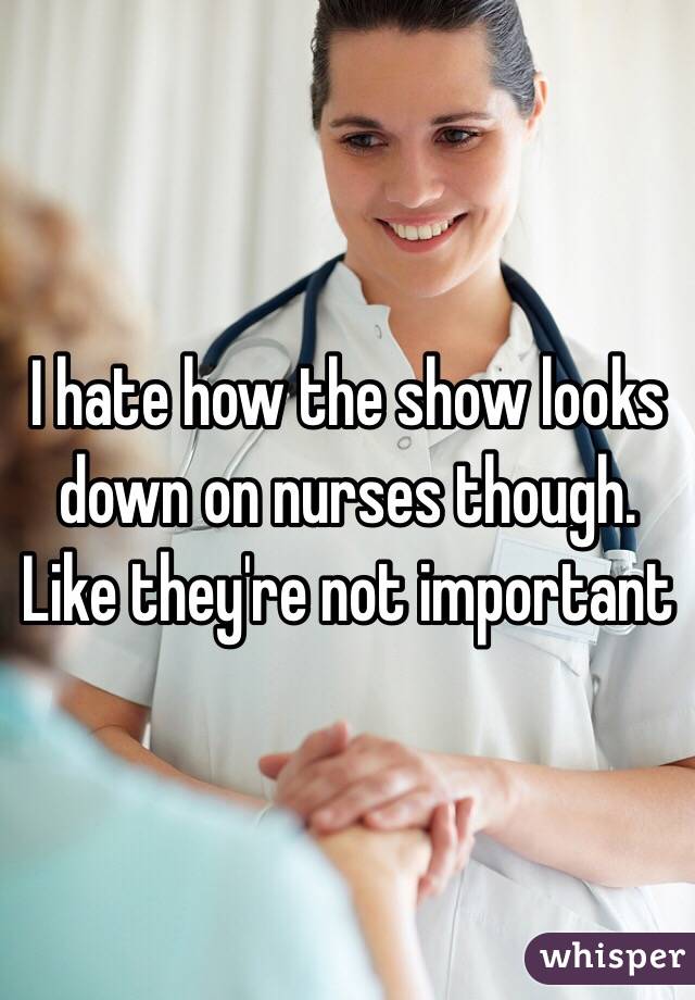 I hate how the show looks down on nurses though. Like they're not important 