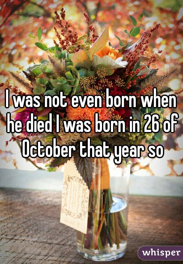 I was not even born when he died I was born in 26 of October that year so