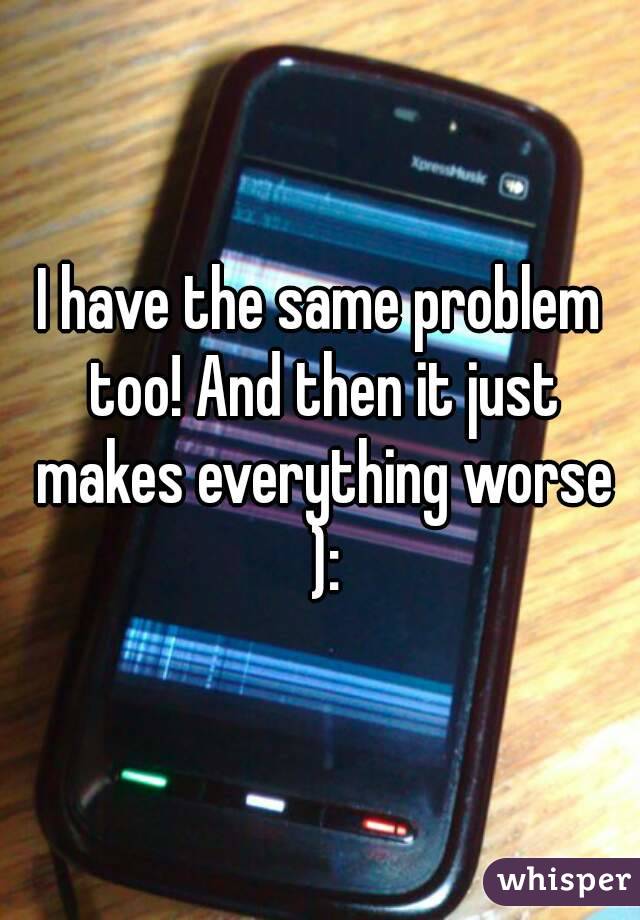 I have the same problem too! And then it just makes everything worse ):