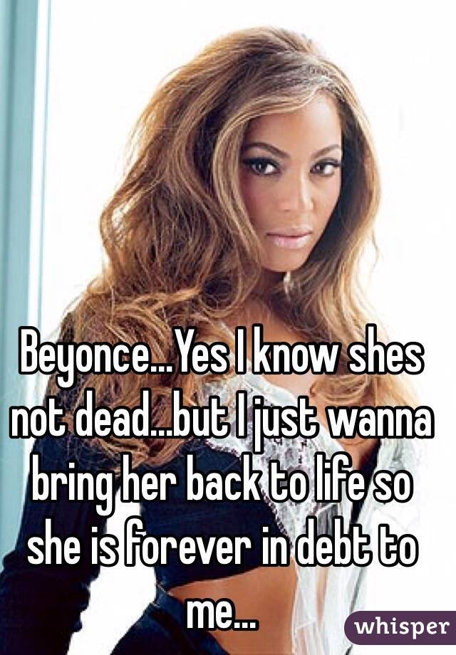 Beyonce...Yes I know shes not dead...but I just wanna bring her back to life so she is forever in debt to me...