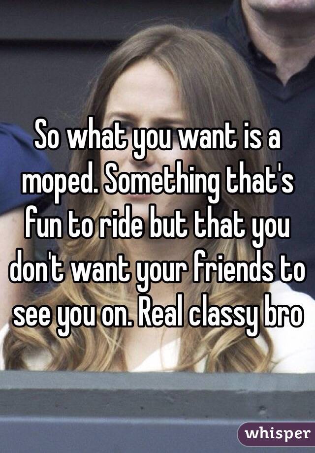 So what you want is a moped. Something that's fun to ride but that you don't want your friends to see you on. Real classy bro 