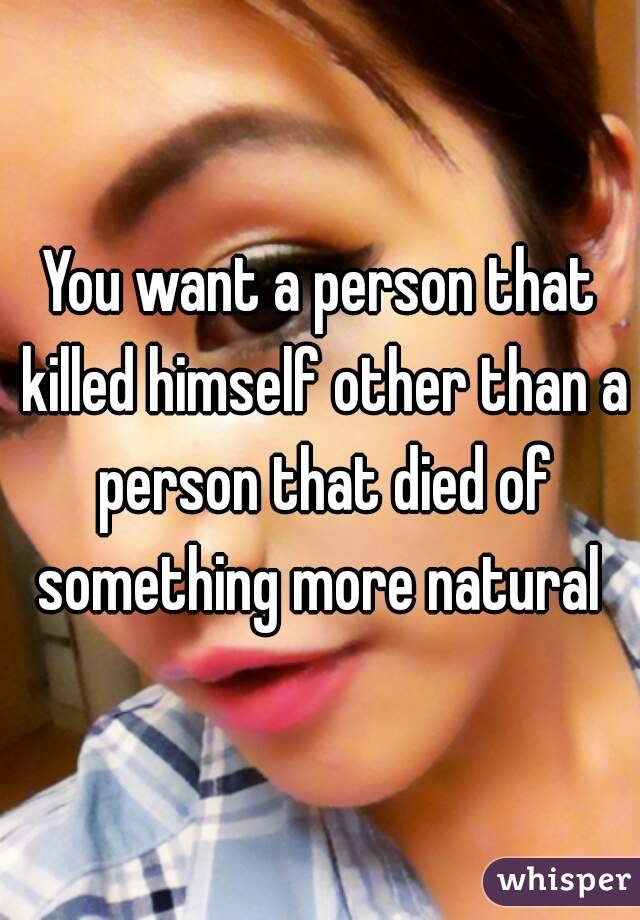 You want a person that killed himself other than a person that died of something more natural 