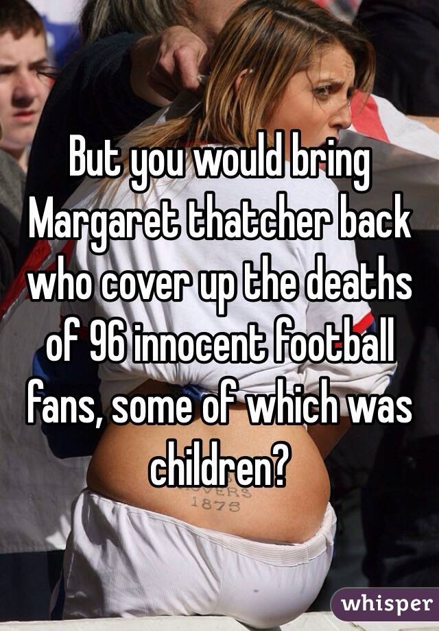 But you would bring Margaret thatcher back who cover up the deaths of 96 innocent football fans, some of which was children? 