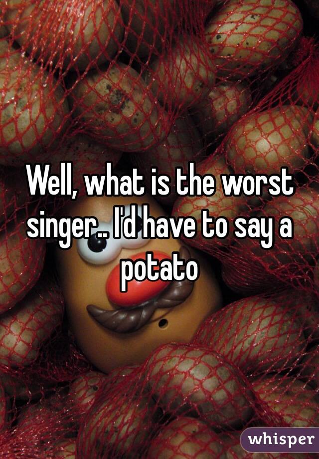 Well, what is the worst singer.. I'd have to say a potato