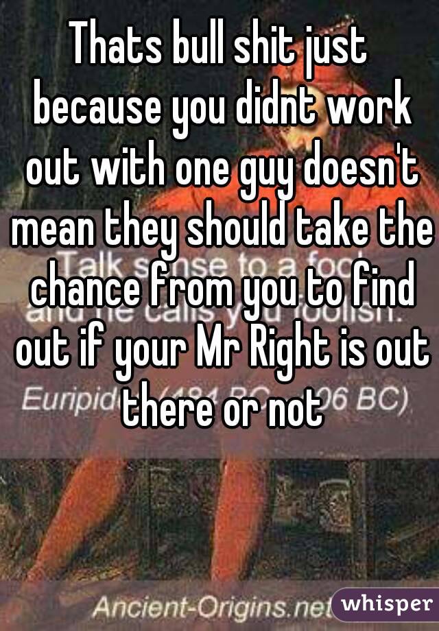 Thats bull shit just because you didnt work out with one guy doesn't mean they should take the chance from you to find out if your Mr Right is out there or not