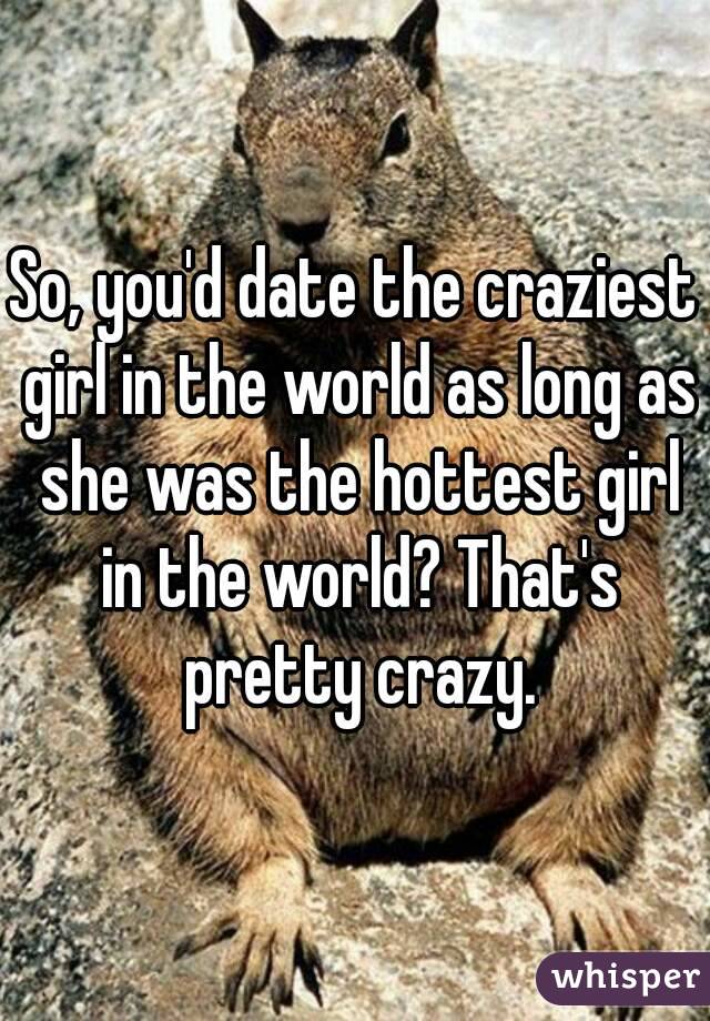So, you'd date the craziest girl in the world as long as she was the hottest girl in the world? That's pretty crazy.